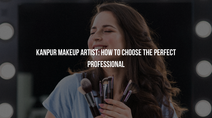 Kanpur Makeup Artist: How to Choose the Perfect Professional